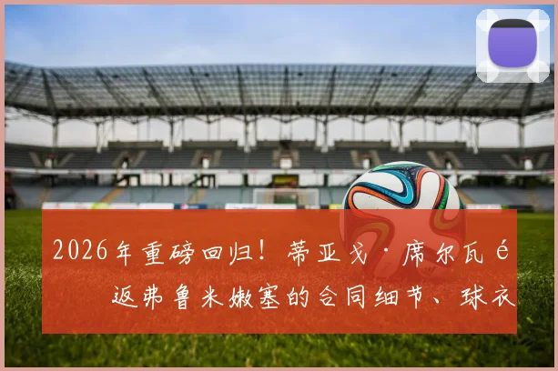 2026年重磅回归！蒂亚戈·席尔瓦重返弗鲁米嫩塞的合同细节、球衣号码及背后故事全解析