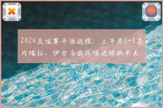 2026友谊赛半场战报：土耳其1-1委内瑞拉，伊尔马兹压哨进球扳平关键分，附全场数据与进球回放分析