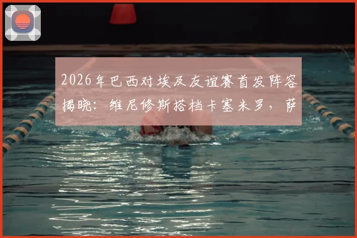 2026年巴西对埃及友谊赛首发阵容揭晓：维尼修斯搭档卡塞米罗，萨拉赫替补引热议，完整战报与深度分析