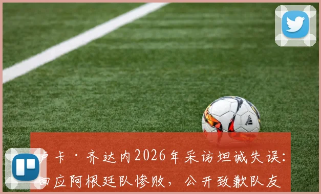 卢卡·齐达内2026年采访坦诚失误：回应阿根廷队惨败，公开致歉队友引发热议