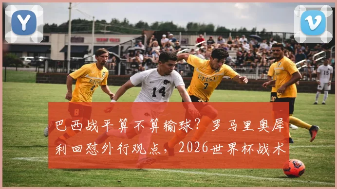 巴西战平算不算输球？罗马里奥犀利回怼外行观点，2026世界杯战术思辨