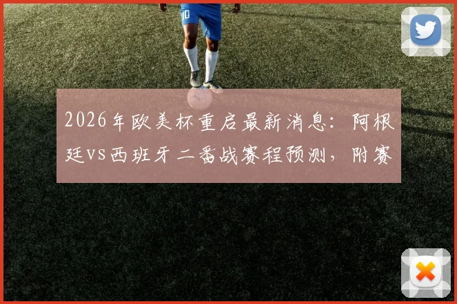 2026年欧美杯重启最新消息：阿根廷vs西班牙二番战赛程预测，附赛事历史与看点解析