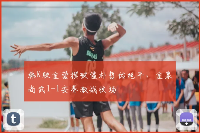 韩K联金营撰破僵朴哲佑绝平，金泉尚武1-1安养激战收场
