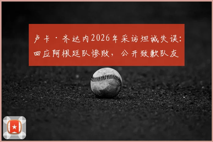 卢卡·齐达内2026年采访坦诚失误：回应阿根廷队惨败，公开致歉队友引发热议