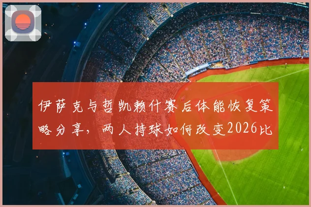 伊萨克与哲凯赖什赛后体能恢复策略分享，两人持球如何改变2026比赛走向