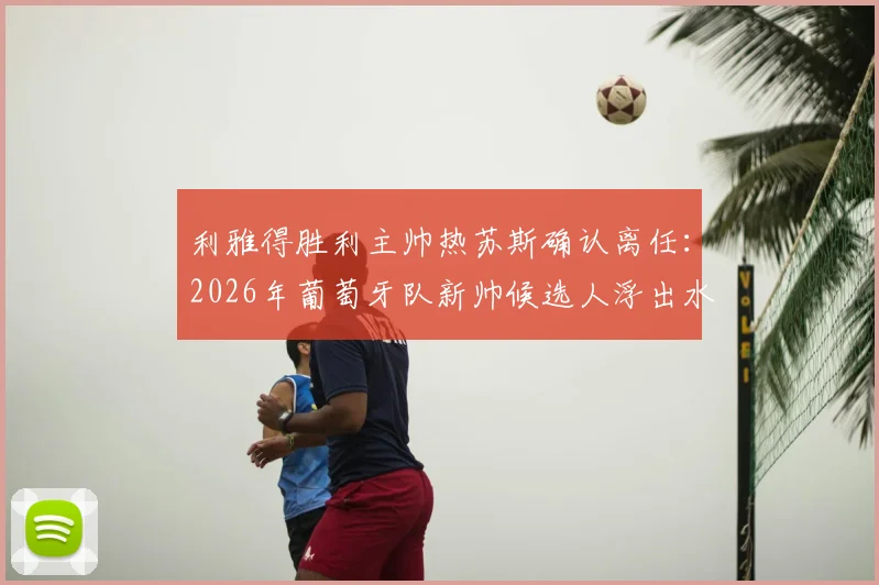 利雅得胜利主帅热苏斯确认离任：2026年葡萄牙队新帅候选人浮出水面，执教前景深度分析