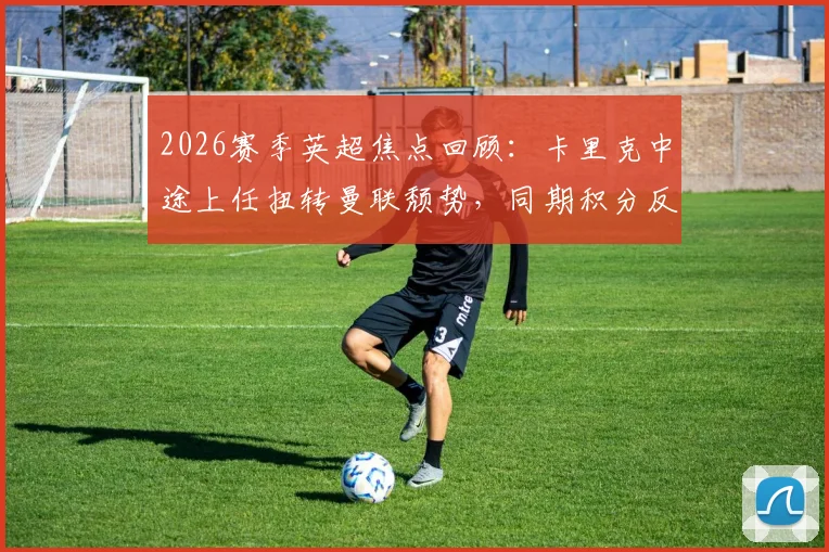 2026赛季英超焦点回顾：卡里克中途上任扭转曼联颓势，同期积分反超冠军阿森纳的背后