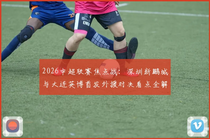 2026中超联赛焦点战：深圳新鹏城与大连英博首发外援对决看点全解析，马莱莱领衔出战
