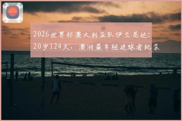 2026世界杯澳大利亚队伊兰昆达：20岁124天，澳洲最年轻进球者纪录解析，拜仁新星未来可期