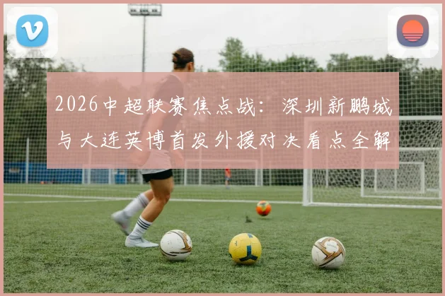 2026中超联赛焦点战：深圳新鹏城与大连英博首发外援对决看点全解析，马莱莱领衔出战