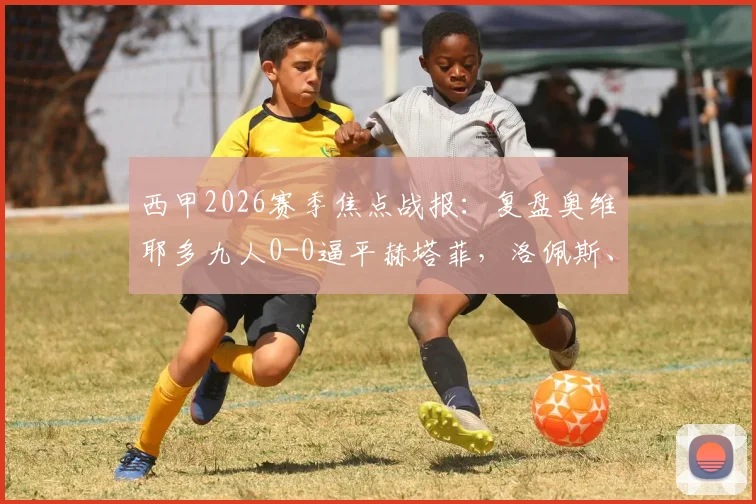 西甲2026赛季焦点战报：复盘奥维耶多九人0-0逼平赫塔菲，洛佩斯、西博直红引争议