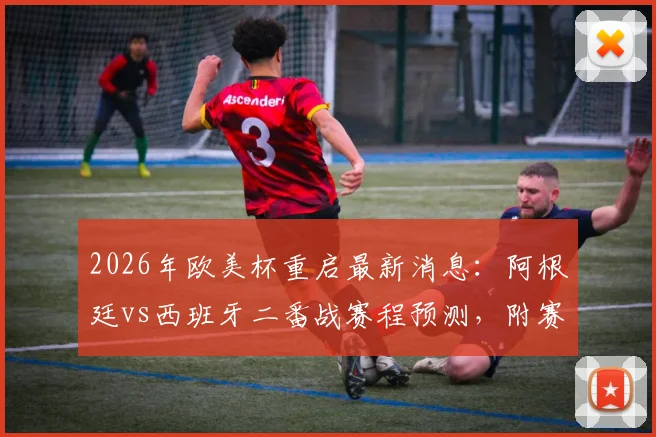 2026年欧美杯重启最新消息：阿根廷vs西班牙二番战赛程预测，附赛事历史与看点解析