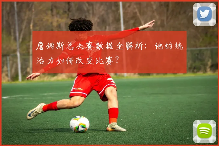 詹姆斯总决赛数据全解析：他的统治力如何改变比赛？