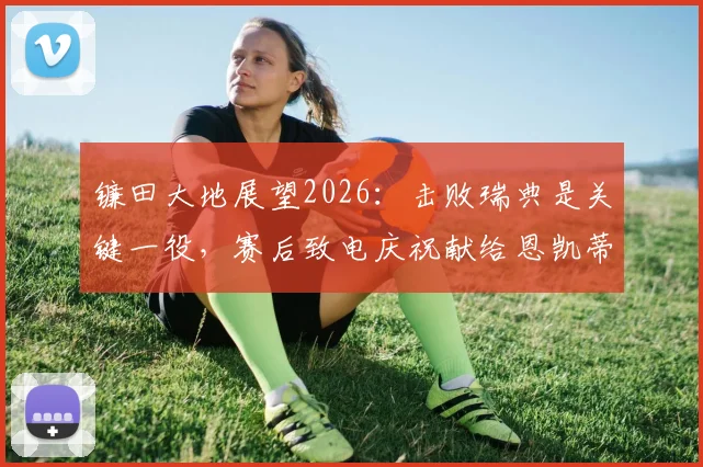 镰田大地展望2026：击败瑞典是关键一役，赛后致电庆祝献给恩凯蒂亚的深层含义