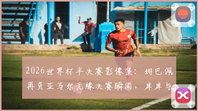 2026世界杯半决赛影像集:姆巴佩再负亚马尔无缘决赛瞬间,库库与奥利塞赛后贴贴拥抱照片精选