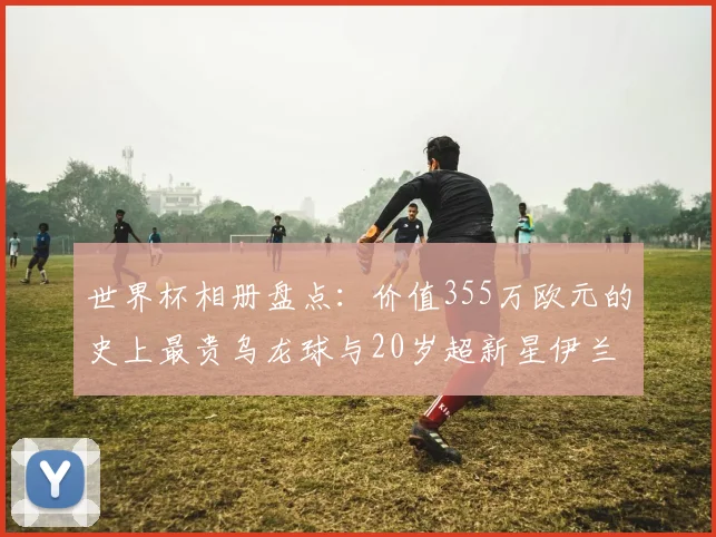 世界杯相册盘点:价值355万欧元的史上最贵乌龙球与20岁超新星伊兰昆达,2026赛场的爆点预测