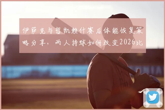 伊萨克与哲凯赖什赛后体能恢复策略分享，两人持球如何改变2026比赛走向