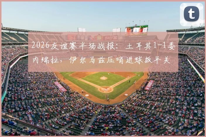 2026友谊赛半场战报：土耳其1-1委内瑞拉，伊尔马兹压哨进球扳平关键分，附全场数据与进球回放分析