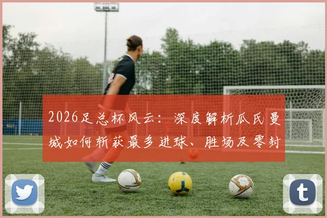 2026足总杯风云：深度解析瓜氏曼城如何斩获最多进球、胜场及零封纪录