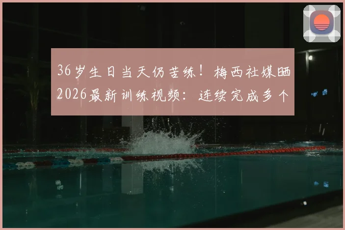 36岁生日当天仍苦练！梅西社媒晒2026最新训练视频：连续完成多个引体向上，自律精神引热议