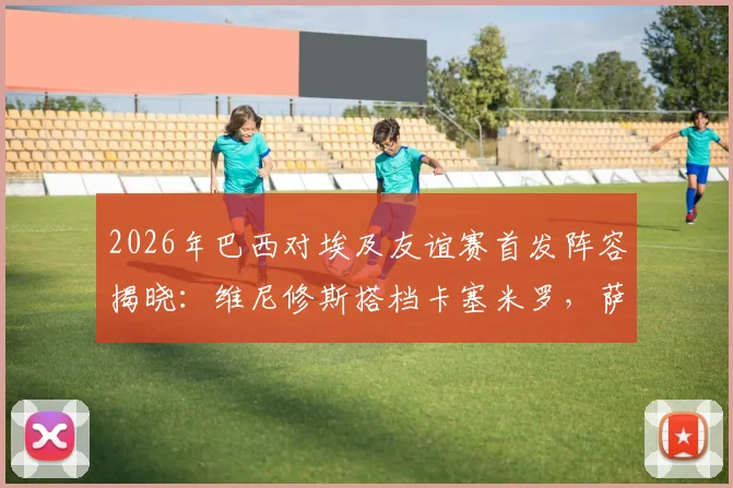 2026年巴西对埃及友谊赛首发阵容揭晓：维尼修斯搭档卡塞米罗，萨拉赫替补引热议，完整战报与深度分析