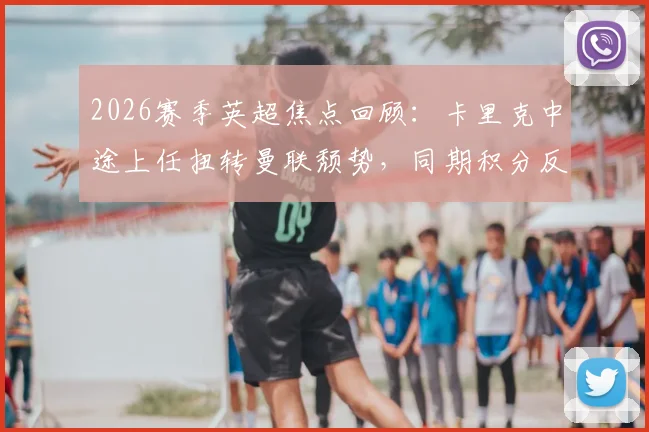 2026赛季英超焦点回顾：卡里克中途上任扭转曼联颓势，同期积分反超冠军阿森纳的背后